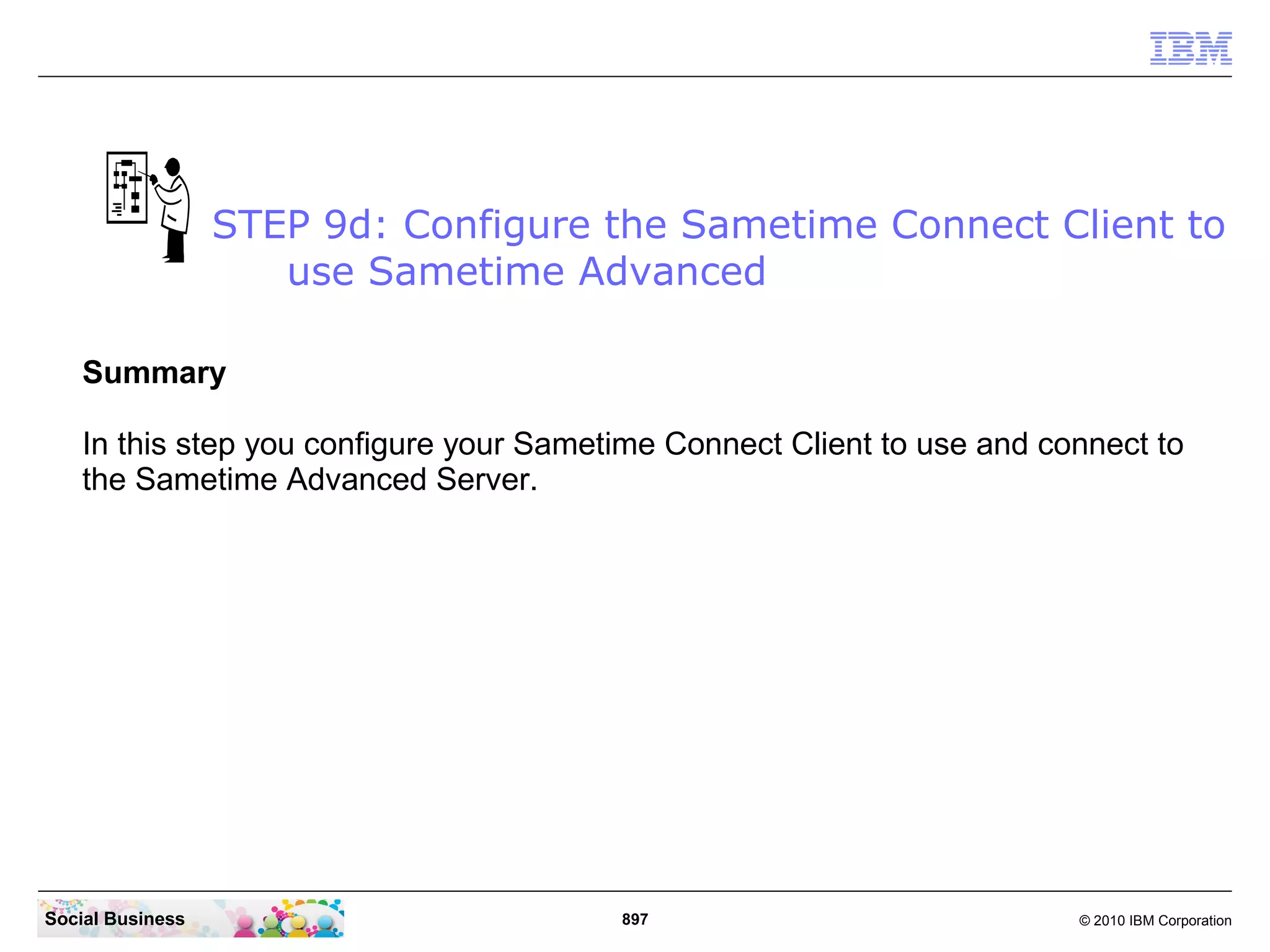 STEP 9d: Configure the Sametime Connect Client to
use Sametime Advanced
Summary
In this step you configure your Sametime Connect Client to use and connect to
the Sametime Advanced Server.

Social Business

897

© 2010 IBM Corporation

 