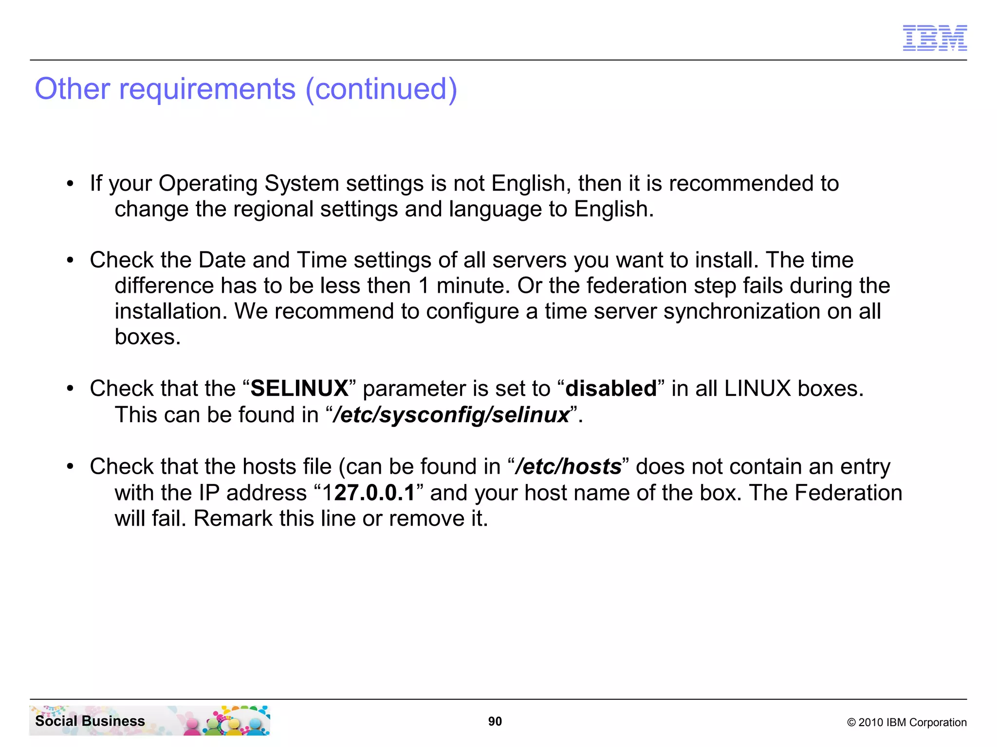 Other requirements (continued)
●

●

●

●

If your Operating System settings is not English, then it is recommended to
change the regional settings and language to English.
Check the Date and Time settings of all servers you want to install. The time
difference has to be less then 1 minute. Or the federation step fails during the
installation. We recommend to configure a time server synchronization on all
boxes.
Check that the “SELINUX” parameter is set to “disabled” in all LINUX boxes.
This can be found in “/etc/sysconfig/selinux”.
Check that the hosts file (can be found in “/etc/hosts” does not contain an entry
with the IP address “127.0.0.1” and your host name of the box. The Federation
will fail. Remark this line or remove it.

Social Business

90

© 2010 IBM Corporation

 