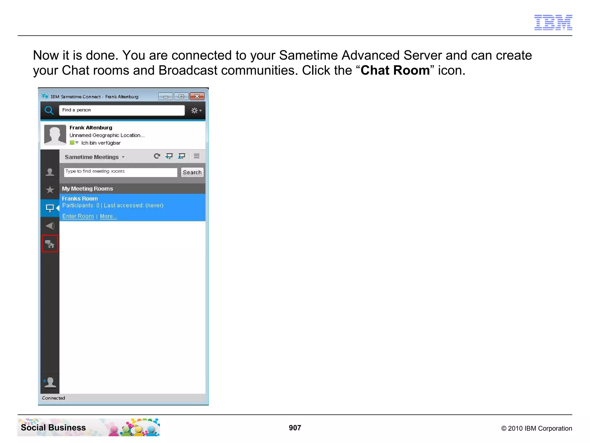 Now it is done. You are connected to your Sametime Advanced Server and can create
your Chat rooms and Broadcast communities. Click the “Chat Room” icon.

Social Business

907

© 2010 IBM Corporation

 