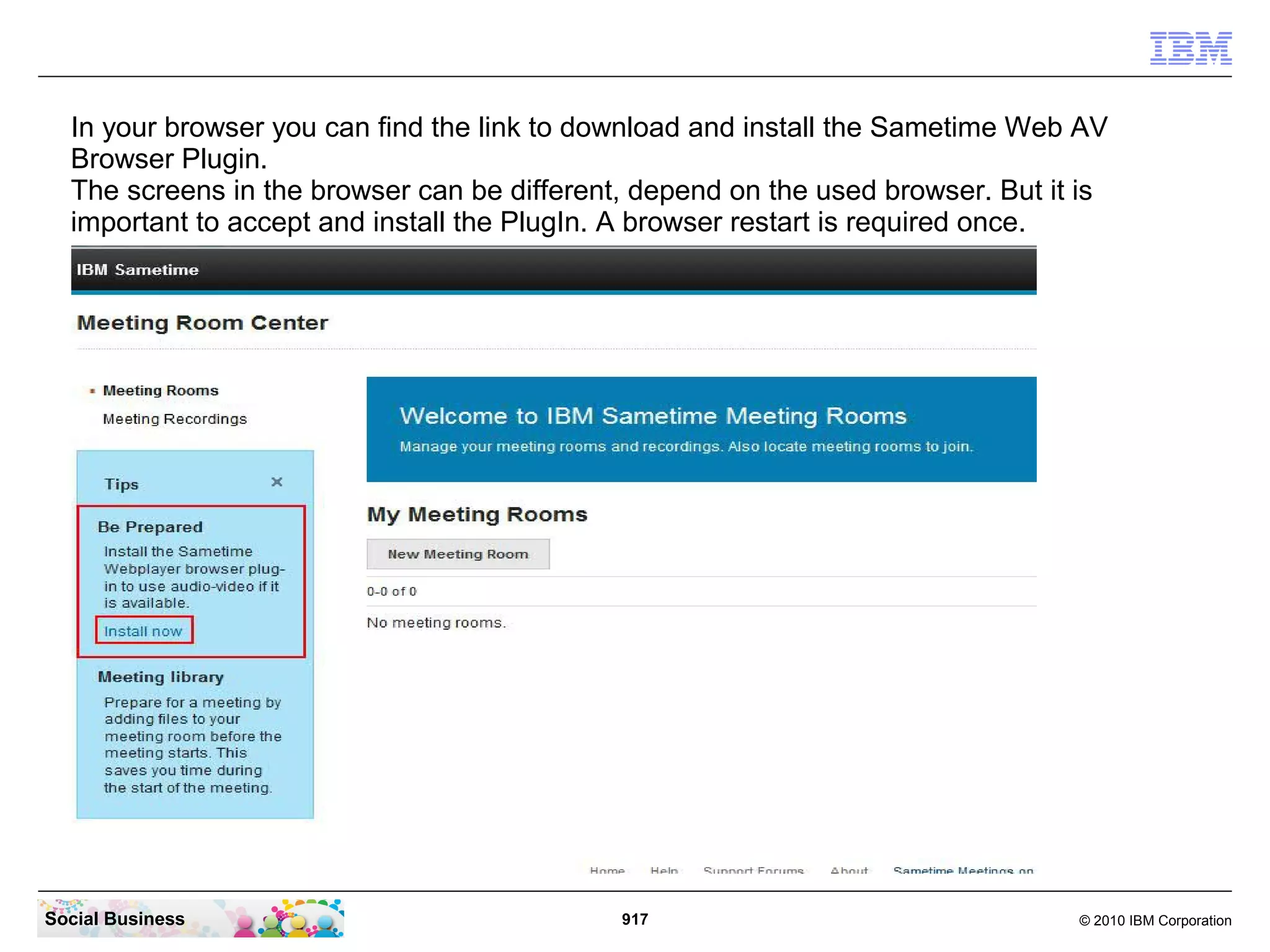 In your browser you can find the link to download and install the Sametime Web AV
Browser Plugin.
The screens in the browser can be different, depend on the used browser. But it is
important to accept and install the PlugIn. A browser restart is required once.

Social Business

917

© 2010 IBM Corporation

 