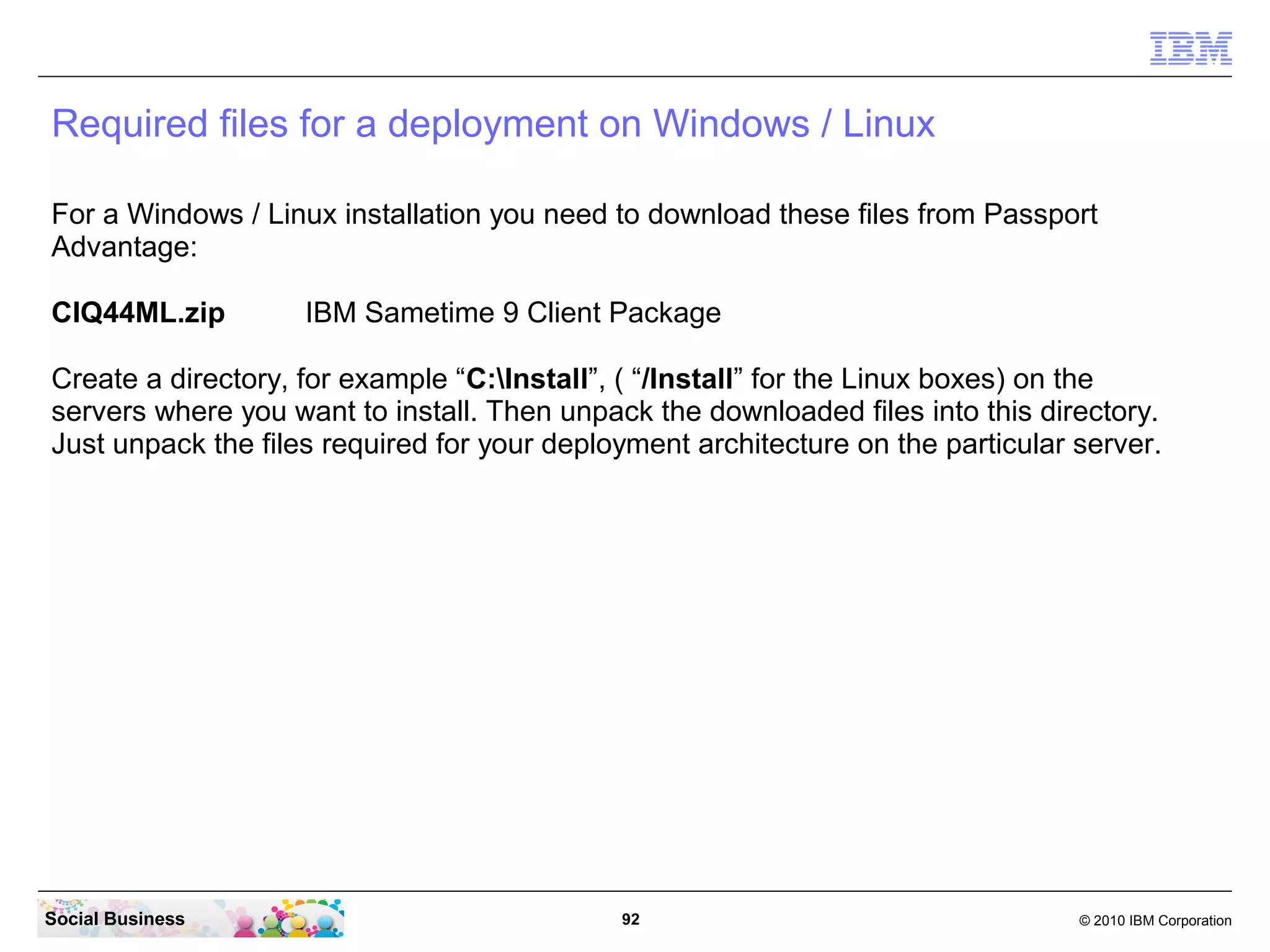 Required files for a deployment on Windows / Linux
For a Windows / Linux installation you need to download these files from Passport
Advantage:
CIQ44ML.zip

IBM Sametime 9 Client Package

Create a directory, for example “C:Install”, ( “/Install” for the Linux boxes) on the
servers where you want to install. Then unpack the downloaded files into this directory.
Just unpack the files required for your deployment architecture on the particular server.

Social Business

92

© 2010 IBM Corporation

 