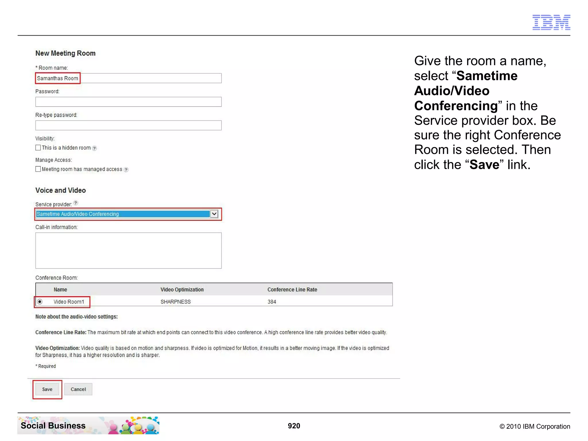 Give the room a name,
select “Sametime
Audio/Video
Conferencing” in the
Service provider box. Be
sure the right Conference
Room is selected. Then
click the “Save” link.

Social Business

920

© 2010 IBM Corporation

 