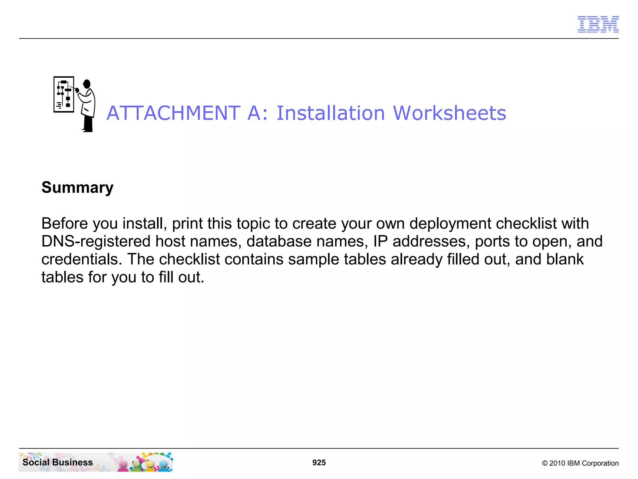 ATTACHMENT A: Installation Worksheets

Summary
Before you install, print this topic to create your own deployment checklist with
DNS-registered host names, database names, IP addresses, ports to open, and
credentials. The checklist contains sample tables already filled out, and blank
tables for you to fill out.

Social Business

925

© 2010 IBM Corporation

 