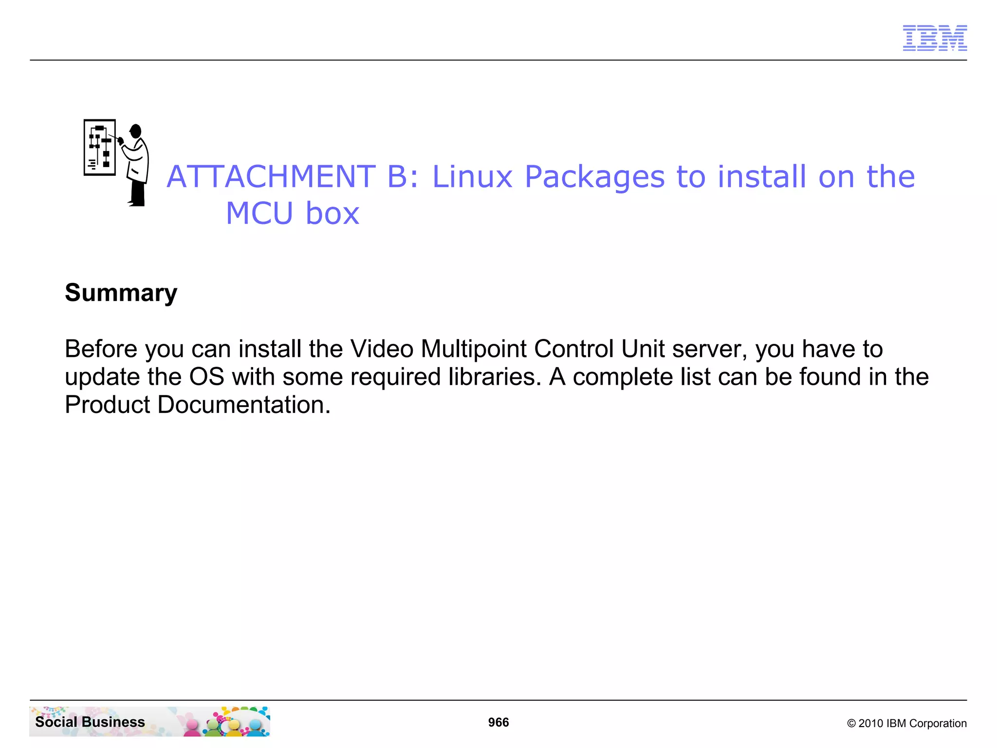 ATTACHMENT B: Linux Packages to install on the
MCU box
Summary
Before you can install the Video Multipoint Control Unit server, you have to
update the OS with some required libraries. A complete list can be found in the
Product Documentation.

Social Business

966

© 2010 IBM Corporation

 