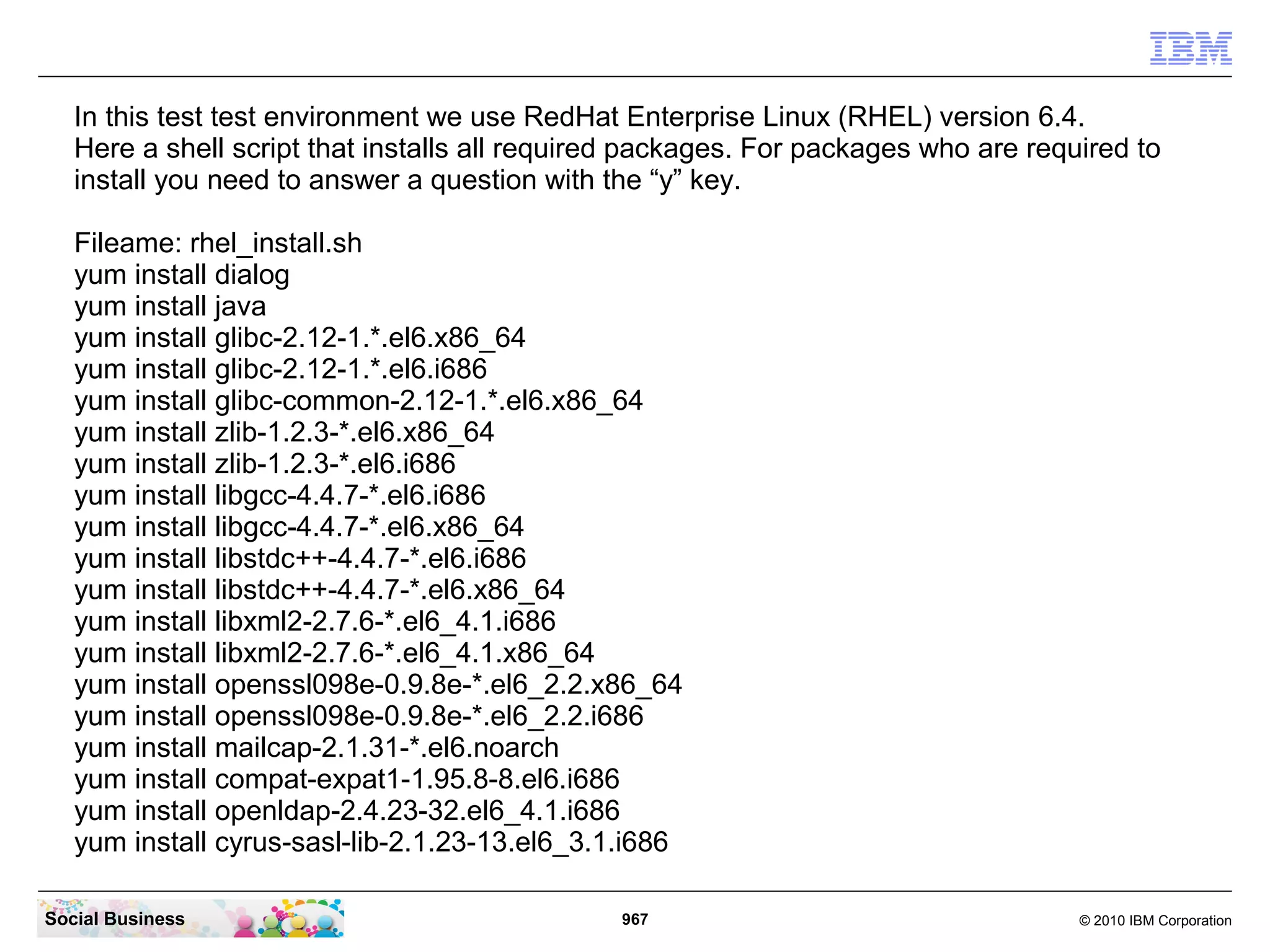 In this test test environment we use RedHat Enterprise Linux (RHEL) version 6.4.
Here a shell script that installs all required packages. For packages who are required to
install you need to answer a question with the “y” key.
Fileame: rhel_install.sh
yum install dialog
yum install java
yum install glibc-2.12-1.*.el6.x86_64
yum install glibc-2.12-1.*.el6.i686
yum install glibc-common-2.12-1.*.el6.x86_64
yum install zlib-1.2.3-*.el6.x86_64
yum install zlib-1.2.3-*.el6.i686
yum install libgcc-4.4.7-*.el6.i686
yum install libgcc-4.4.7-*.el6.x86_64
yum install libstdc++-4.4.7-*.el6.i686
yum install libstdc++-4.4.7-*.el6.x86_64
yum install libxml2-2.7.6-*.el6_4.1.i686
yum install libxml2-2.7.6-*.el6_4.1.x86_64
yum install openssl098e-0.9.8e-*.el6_2.2.x86_64
yum install openssl098e-0.9.8e-*.el6_2.2.i686
yum install mailcap-2.1.31-*.el6.noarch
yum install compat-expat1-1.95.8-8.el6.i686
yum install openldap-2.4.23-32.el6_4.1.i686
yum install cyrus-sasl-lib-2.1.23-13.el6_3.1.i686
Social Business

967

© 2010 IBM Corporation

 