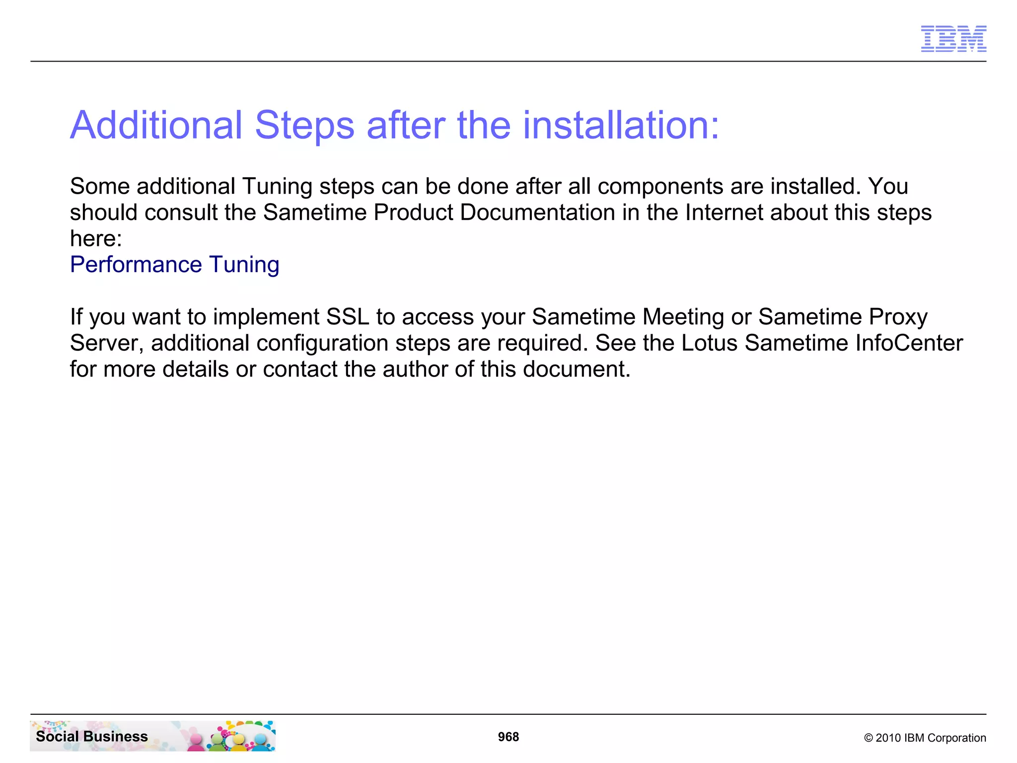 Additional Steps after the installation:
Some additional Tuning steps can be done after all components are installed. You
should consult the Sametime Product Documentation in the Internet about this steps
here:
Performance Tuning
If you want to implement SSL to access your Sametime Meeting or Sametime Proxy
Server, additional configuration steps are required. See the Lotus Sametime InfoCenter
for more details or contact the author of this document.

Social Business

968

© 2010 IBM Corporation

 