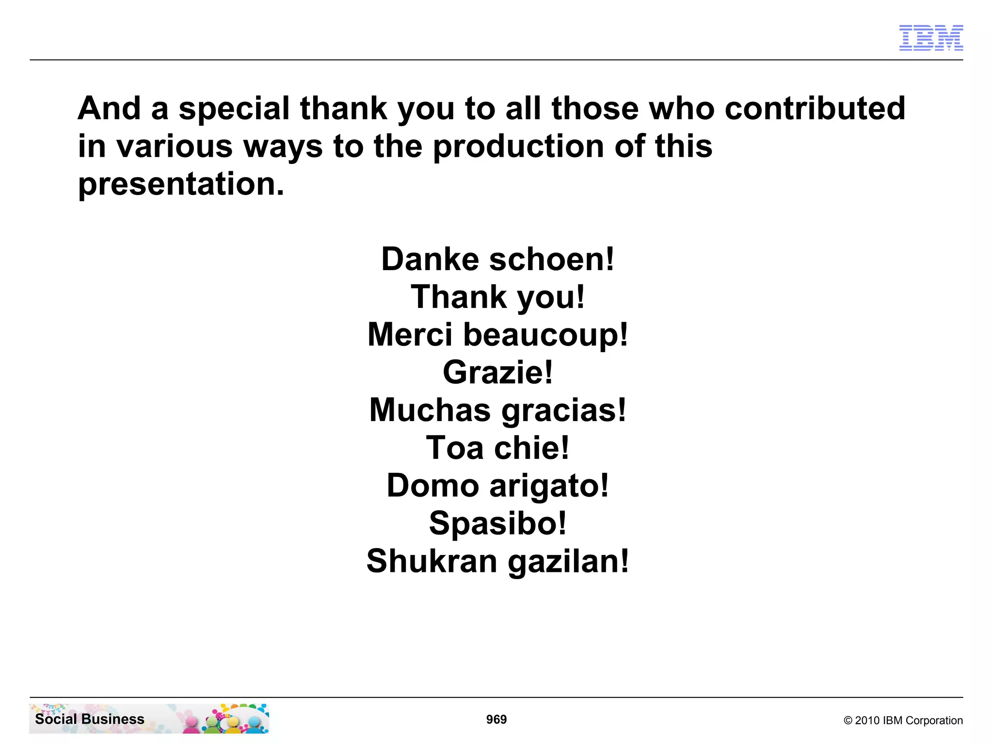 And a special thank you to all those who contributed
in various ways to the production of this
presentation.
Danke schoen!
Thank you!
Merci beaucoup!
Grazie!
Muchas gracias!
Toa chie!
Domo arigato!
Spasibo!
Shukran gazilan!

Social Business

969

© 2010 IBM Corporation

 