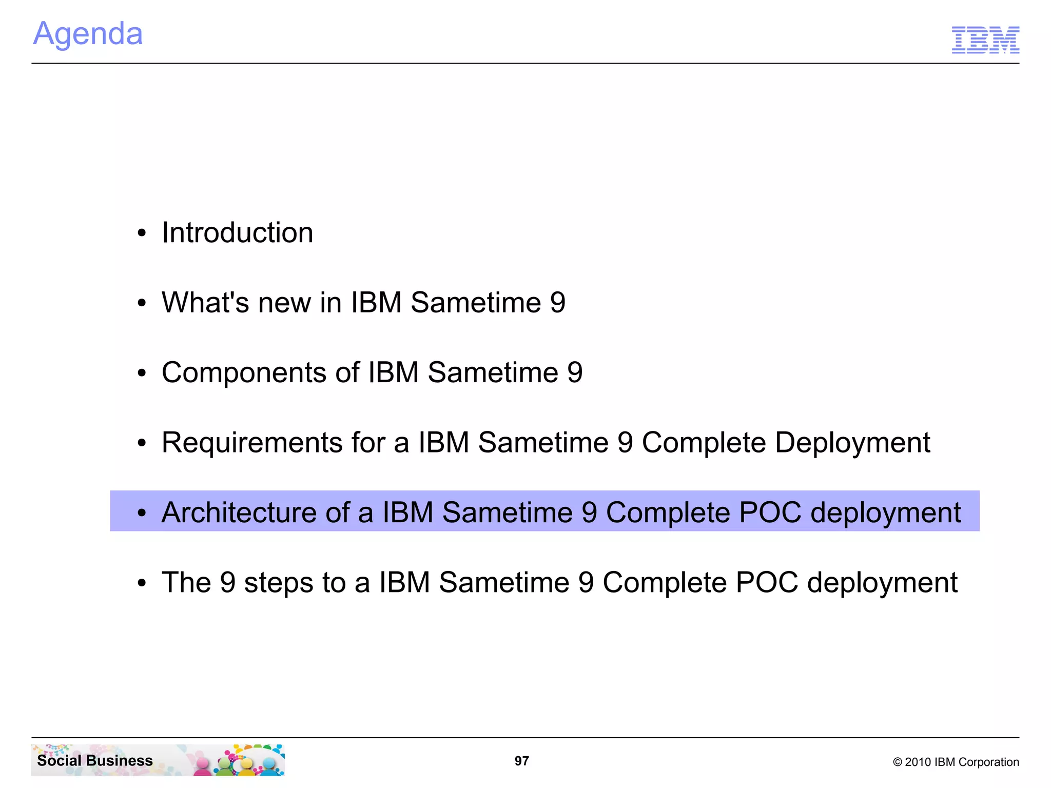 Agenda

●

Introduction

●

What's new in IBM Sametime 9

●

Components of IBM Sametime 9

●

Requirements for a IBM Sametime 9 Complete Deployment

●

Architecture of a IBM Sametime 9 Complete POC deployment

●

The 9 steps to a IBM Sametime 9 Complete POC deployment

Social Business

97

© 2010 IBM Corporation

 