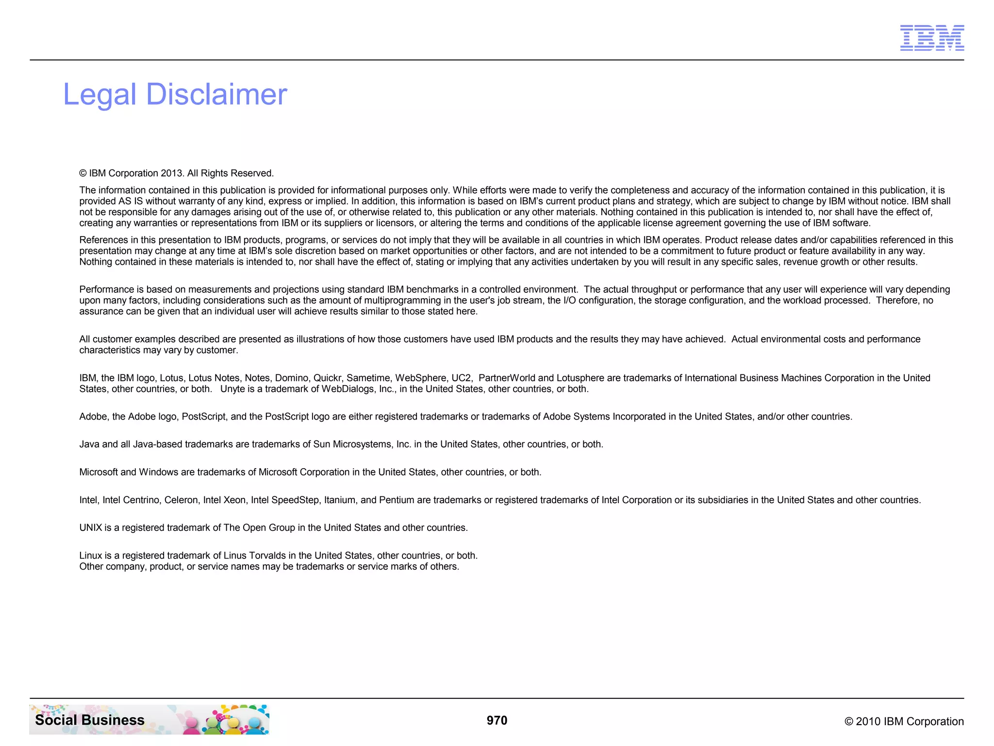 Legal Disclaimer
© IBM Corporation 2013. All Rights Reserved.
The information contained in this publication is provided for informational purposes only. While efforts were made to verify the completeness and accuracy of the information contained in this publication, it is
provided AS IS without warranty of any kind, express or implied. In addition, this information is based on IBM’s current product plans and strategy, which are subject to change by IBM without notice. IBM shall
not be responsible for any damages arising out of the use of, or otherwise related to, this publication or any other materials. Nothing contained in this publication is intended to, nor shall have the effect of,
creating any warranties or representations from IBM or its suppliers or licensors, or altering the terms and conditions of the applicable license agreement governing the use of IBM software.
References in this presentation to IBM products, programs, or services do not imply that they will be available in all countries in which IBM operates. Product release dates and/or capabilities referenced in this
presentation may change at any time at IBM’s sole discretion based on market opportunities or other factors, and are not intended to be a commitment to future product or feature availability in any way.
Nothing contained in these materials is intended to, nor shall have the effect of, stating or implying that any activities undertaken by you will result in any specific sales, revenue growth or other results.
Performance is based on measurements and projections using standard IBM benchmarks in a controlled environment. The actual throughput or performance that any user will experience will vary depending
upon many factors, including considerations such as the amount of multiprogramming in the user's job stream, the I/O configuration, the storage configuration, and the workload processed. Therefore, no
assurance can be given that an individual user will achieve results similar to those stated here.
All customer examples described are presented as illustrations of how those customers have used IBM products and the results they may have achieved. Actual environmental costs and performance
characteristics may vary by customer.
IBM, the IBM logo, Lotus, Lotus Notes, Notes, Domino, Quickr, Sametime, WebSphere, UC2, PartnerWorld and Lotusphere are trademarks of International Business Machines Corporation in the United
States, other countries, or both. Unyte is a trademark of WebDialogs, Inc., in the United States, other countries, or both.
Adobe, the Adobe logo, PostScript, and the PostScript logo are either registered trademarks or trademarks of Adobe Systems Incorporated in the United States, and/or other countries.
Java and all Java-based trademarks are trademarks of Sun Microsystems, Inc. in the United States, other countries, or both.
Microsoft and Windows are trademarks of Microsoft Corporation in the United States, other countries, or both.
Intel, Intel Centrino, Celeron, Intel Xeon, Intel SpeedStep, Itanium, and Pentium are trademarks or registered trademarks of Intel Corporation or its subsidiaries in the United States and other countries.
UNIX is a registered trademark of The Open Group in the United States and other countries.
Linux is a registered trademark of Linus Torvalds in the United States, other countries, or both.
Other company, product, or service names may be trademarks or service marks of others.

Social Business

970

© 2010 IBM Corporation

 