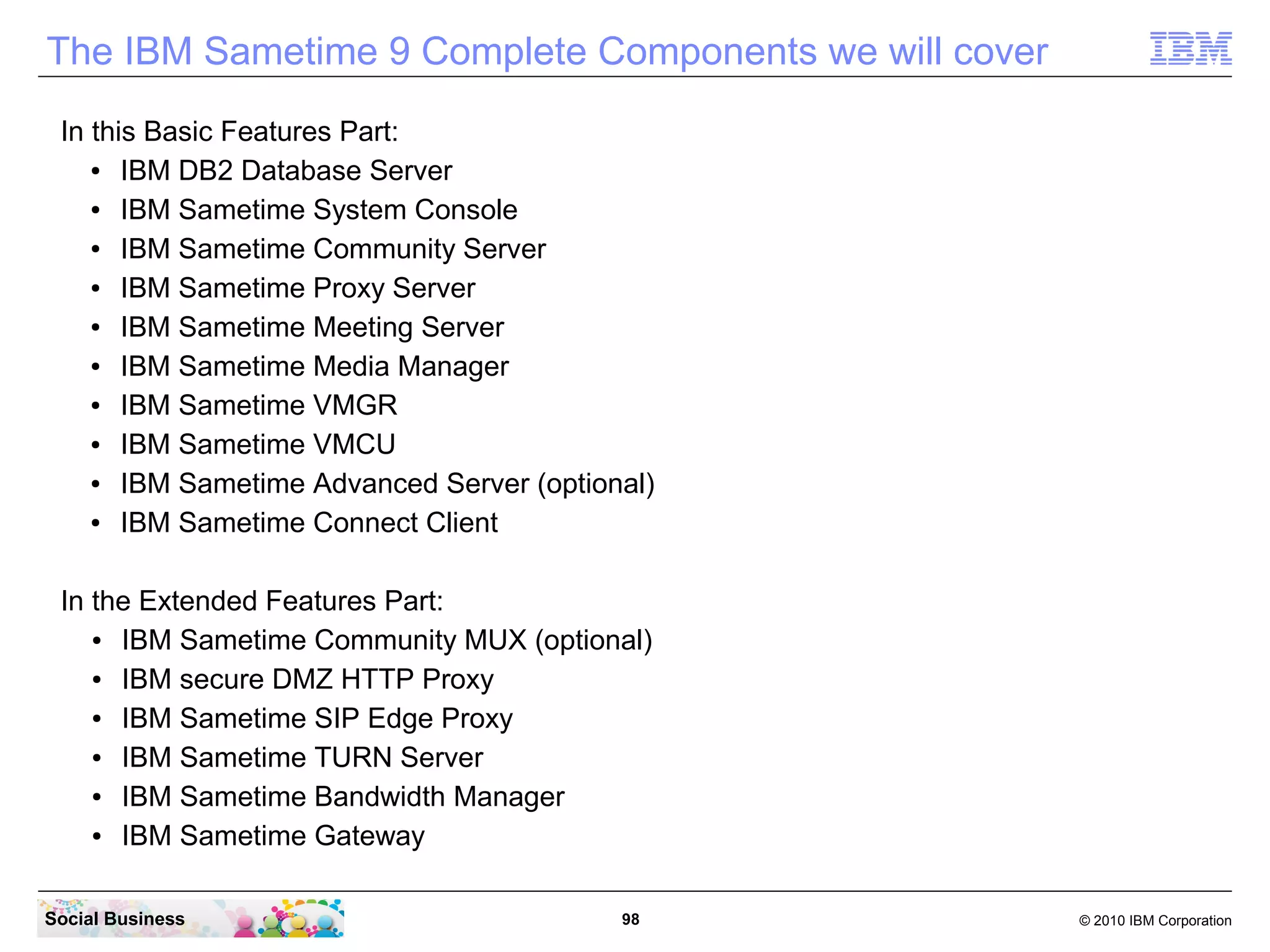 The IBM Sametime 9 Complete Components we will cover
In this Basic Features Part:
●
IBM DB2 Database Server
●
IBM Sametime System Console
●
IBM Sametime Community Server
●
IBM Sametime Proxy Server
●
IBM Sametime Meeting Server
●
IBM Sametime Media Manager
●
IBM Sametime VMGR
●
IBM Sametime VMCU
●
IBM Sametime Advanced Server (optional)
●
IBM Sametime Connect Client
In the Extended Features Part:
●
IBM Sametime Community MUX (optional)
●
IBM secure DMZ HTTP Proxy
●
IBM Sametime SIP Edge Proxy
●
IBM Sametime TURN Server
●
IBM Sametime Bandwidth Manager
●
IBM Sametime Gateway
Social Business

98

© 2010 IBM Corporation

 