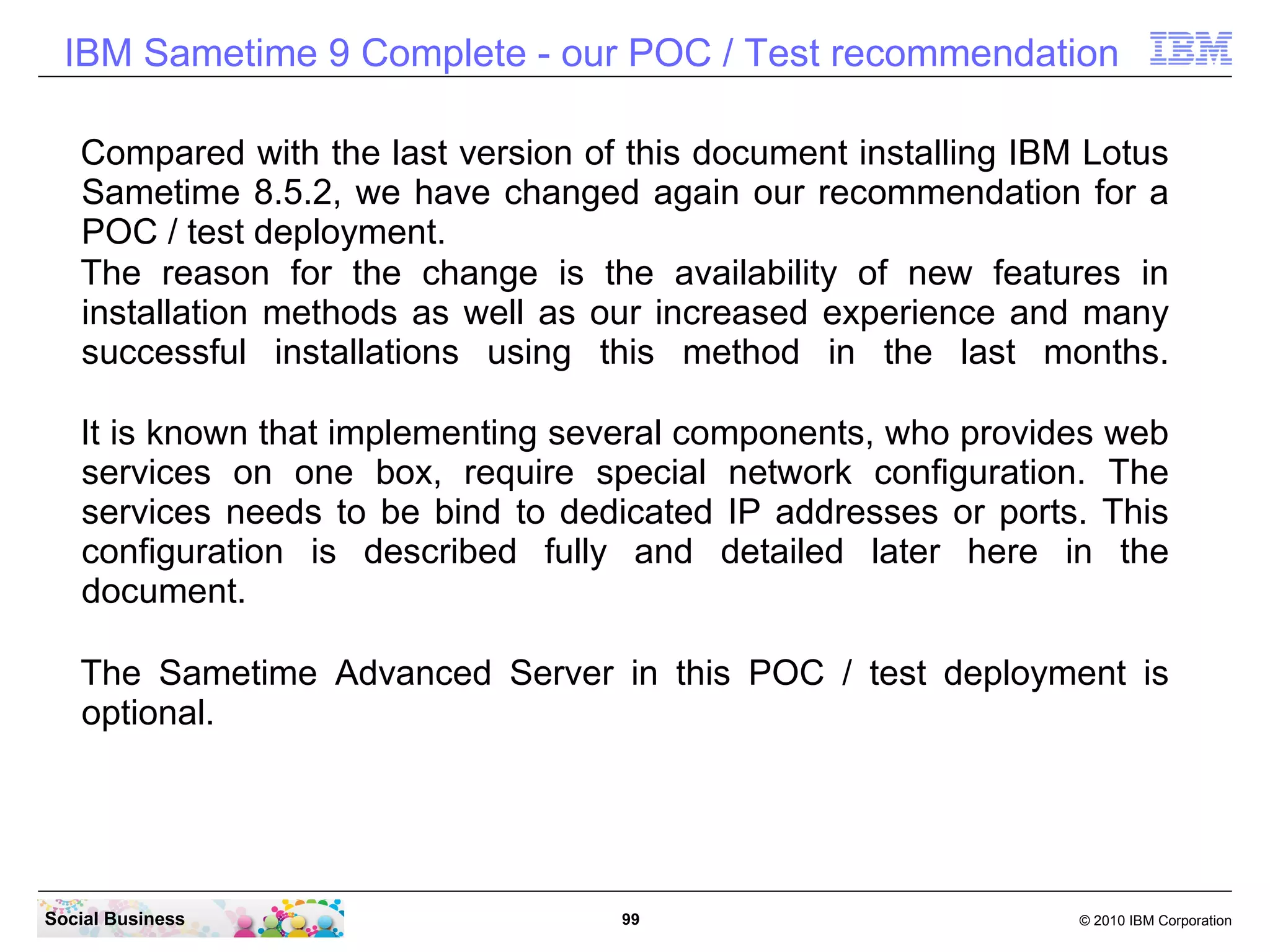 IBM Sametime 9 Complete - our POC / Test recommendation
Compared with the last version of this document installing IBM Lotus
Sametime 8.5.2, we have changed again our recommendation for a
POC / test deployment.
The reason for the change is the availability of new features in
installation methods as well as our increased experience and many
successful installations using this method in the last months.
It is known that implementing several components, who provides web
services on one box, require special network configuration. The
services needs to be bind to dedicated IP addresses or ports. This
configuration is described fully and detailed later here in the
document.
The Sametime Advanced Server in this POC / test deployment is
optional.

Social Business

99

© 2010 IBM Corporation

 