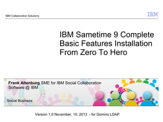 IBM Collaboration Solutions

IBM Sametime 9 Complete
Basic Features Installation
From Zero To Hero

Frank Altenburg SME for IBM Social Collaboration
Software @ IBM
Social Business

Version 1.0 November, 10. 2013 - for Domino LDAP
© 2009 IBM Corporation

 