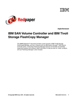 Redpaper
                                                                                          Angelo Bernasconi


IBM SAN Volume Controller and IBM Tivoli
Storage FlashCopy Manager

                This IBM® Redpaper™ document provides a brief overview of IBM Tivoli® Storage
                FlashCopy® Manager and how it interacts with the IBM System Storage™ SAN Volume
                Controller (SVC). It describes FlashCopy Manager features and benefits and identifies
                supported hardware and software. Basic information to help you plan for, install, configure,
                and use FlashCopy Manager is also included.




© Copyright IBM Corp. 2010. All rights reserved.                                      ibm.com/redbooks         1
 