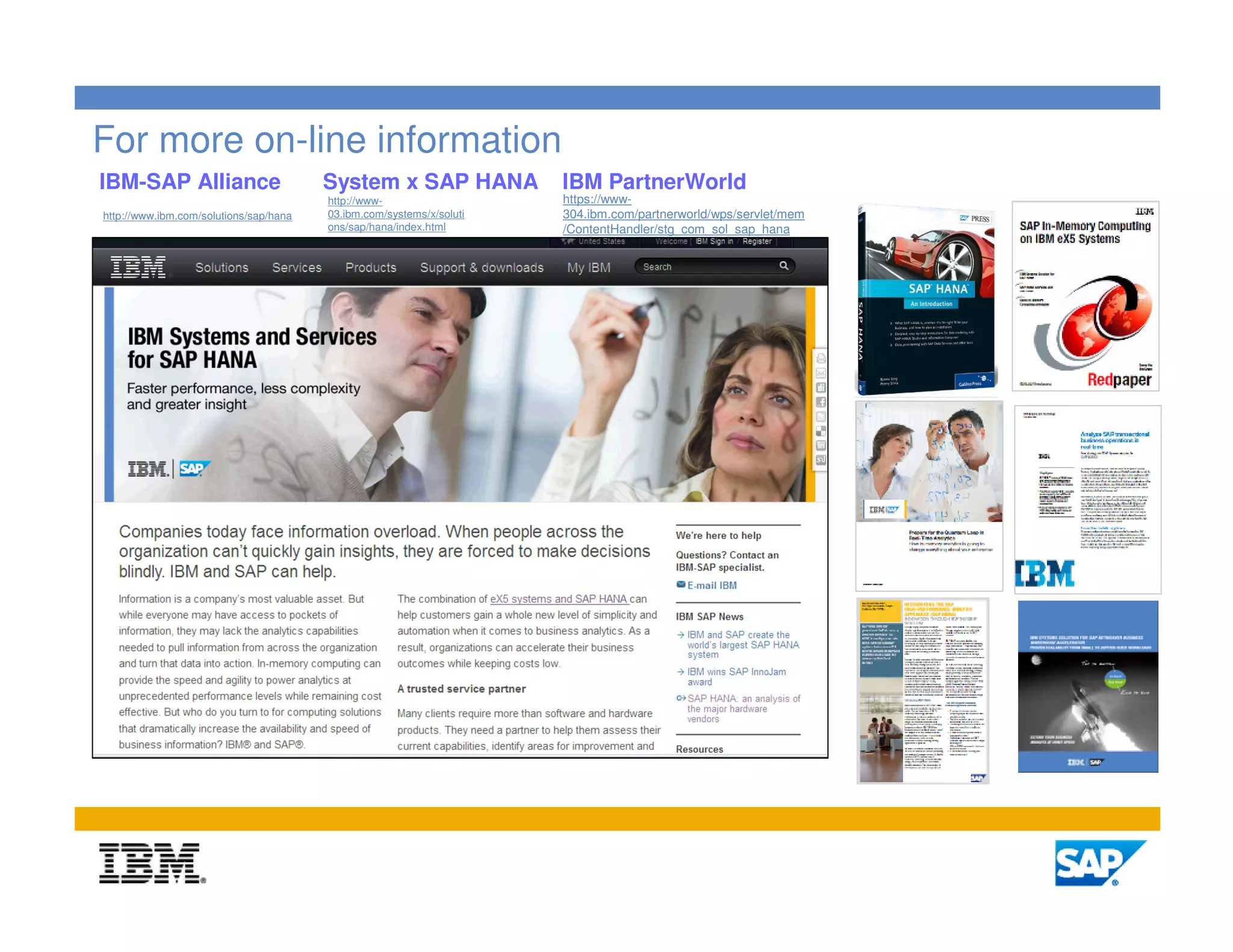 For more on-line information
IBM-SAP Alliance                        System x SAP HANA             IBM PartnerWorld
                                        http://www-                   https://www-
http://www.ibm.com/solutions/sap/hana   03.ibm.com/systems/x/soluti   304.ibm.com/partnerworld/wps/servlet/mem
                                        ons/sap/hana/index.html       /ContentHandler/stg_com_sol_sap_hana




                                                                                                                 10
 