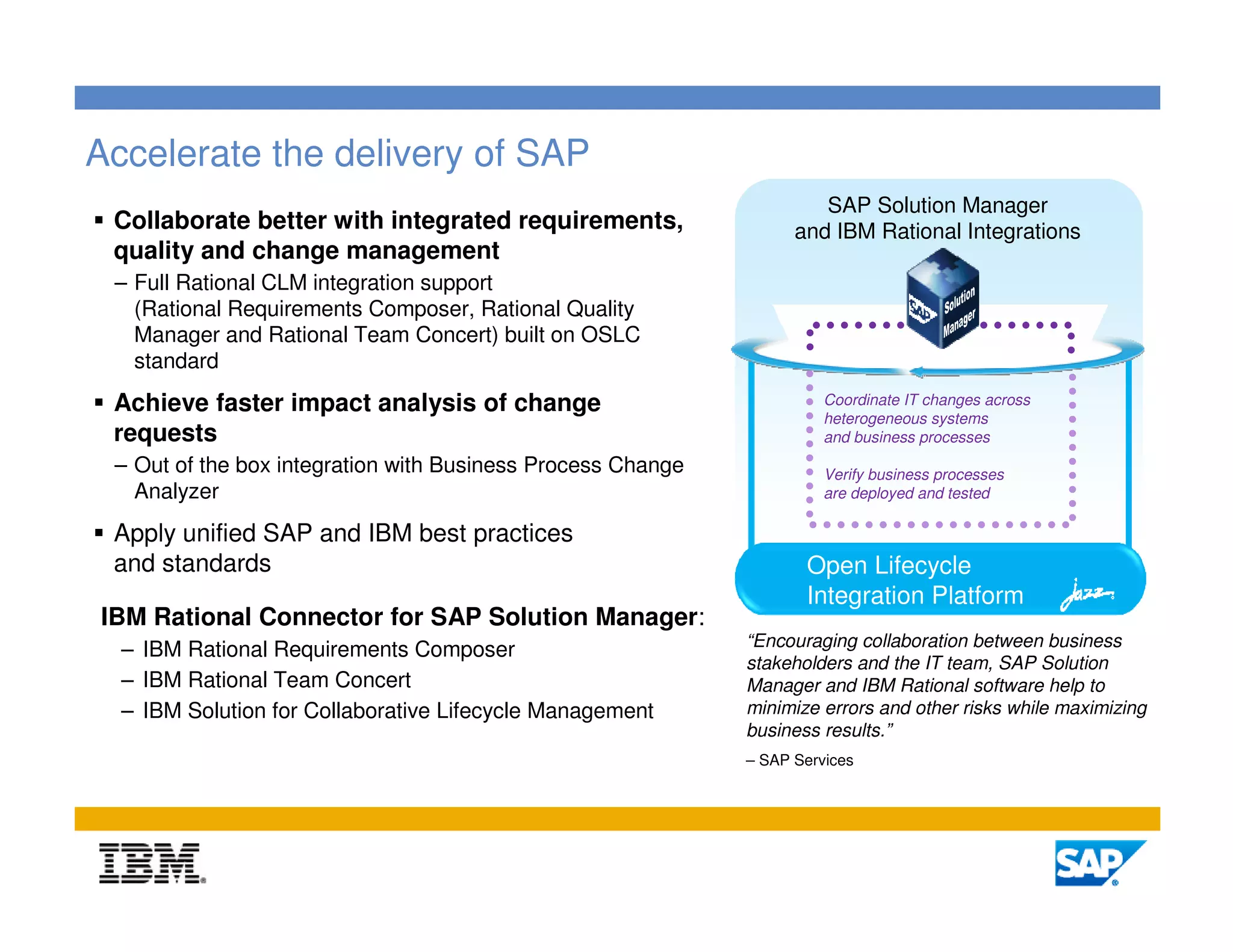 Accelerate the delivery of SAP
                                                                      SAP Solution Manager
 Collaborate better with integrated requirements,                  and IBM Rational Integrations
 quality and change management
 – Full Rational CLM integration support
   (Rational Requirements Composer, Rational Quality
   Manager and Rational Team Concert) built on OSLC
   standard
 Achieve faster impact analysis of change                              Coordinate IT changes across
                                                                       heterogeneous systems
 requests                                                              and business processes
 – Out of the box integration with Business Process Change             Verify business processes
   Analyzer                                                            are deployed and tested

 Apply unified SAP and IBM best practices
 and standards                                                      Open Lifecycle
                                                                    Integration Platform
IBM Rational Connector for SAP Solution Manager:
                                                             “Encouraging collaboration between business
  – IBM Rational Requirements Composer
                                                             stakeholders and the IT team, SAP Solution
  – IBM Rational Team Concert                                Manager and IBM Rational software help to
  – IBM Solution for Collaborative Lifecycle Management      minimize errors and other risks while maximizing
                                                             business results.”
                                                             – SAP Services




                                                                                                          21
 
