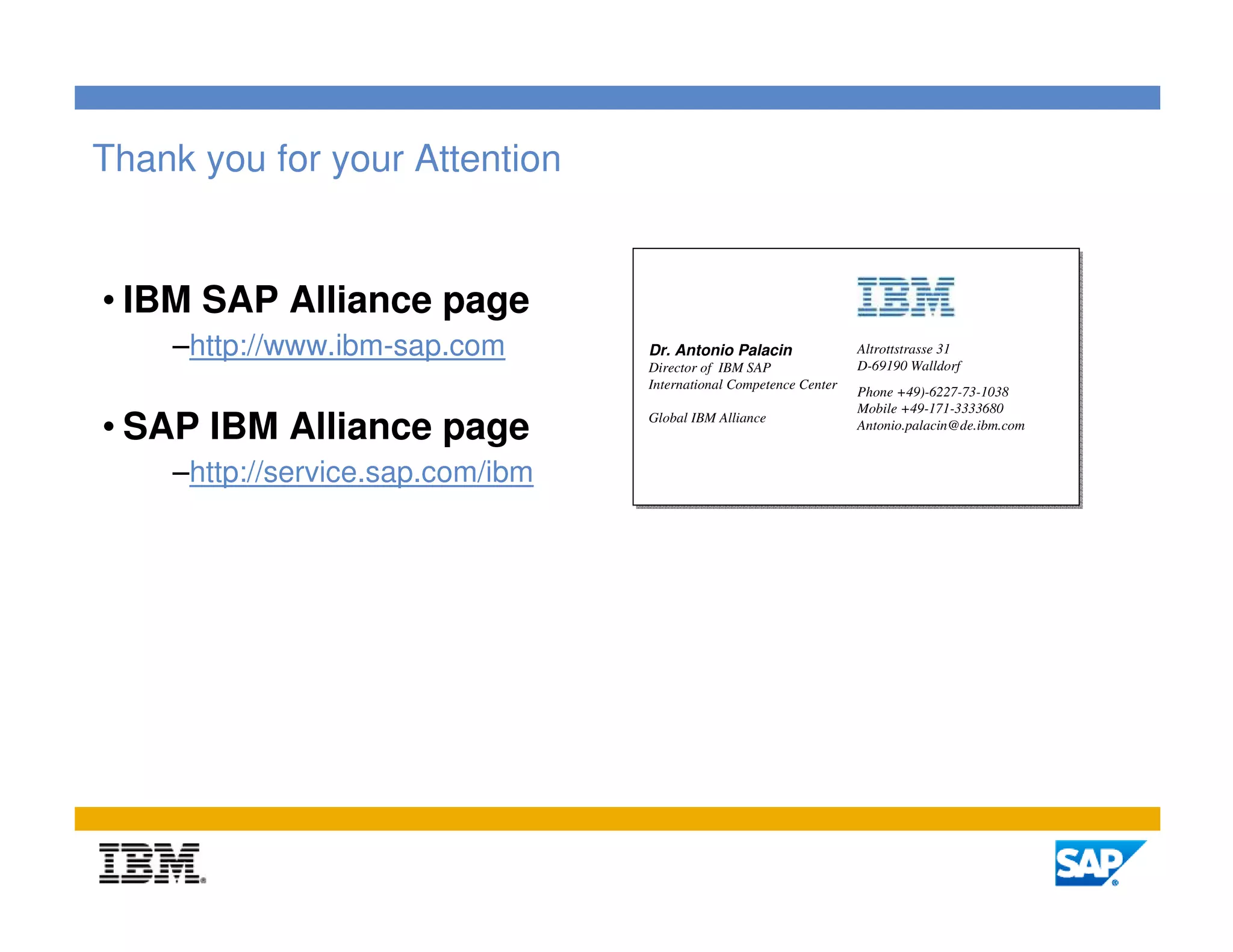 Thank you for your Attention


• IBM SAP Alliance page
    –http://www.ibm-sap.com       Dr. Antonio Palacin               Altrottstrasse 31
                                  Director of IBM SAP               D-69190 Walldorf
                                  International Competence Center
                                                                    Phone +49)-6227-73-1038
                                                                    Mobile +49-171-3333680
• SAP IBM Alliance page           Global IBM Alliance
                                                                    Antonio.palacin@de.ibm.com


    –http://service.sap.com/ibm




                                                                                                 22
 
