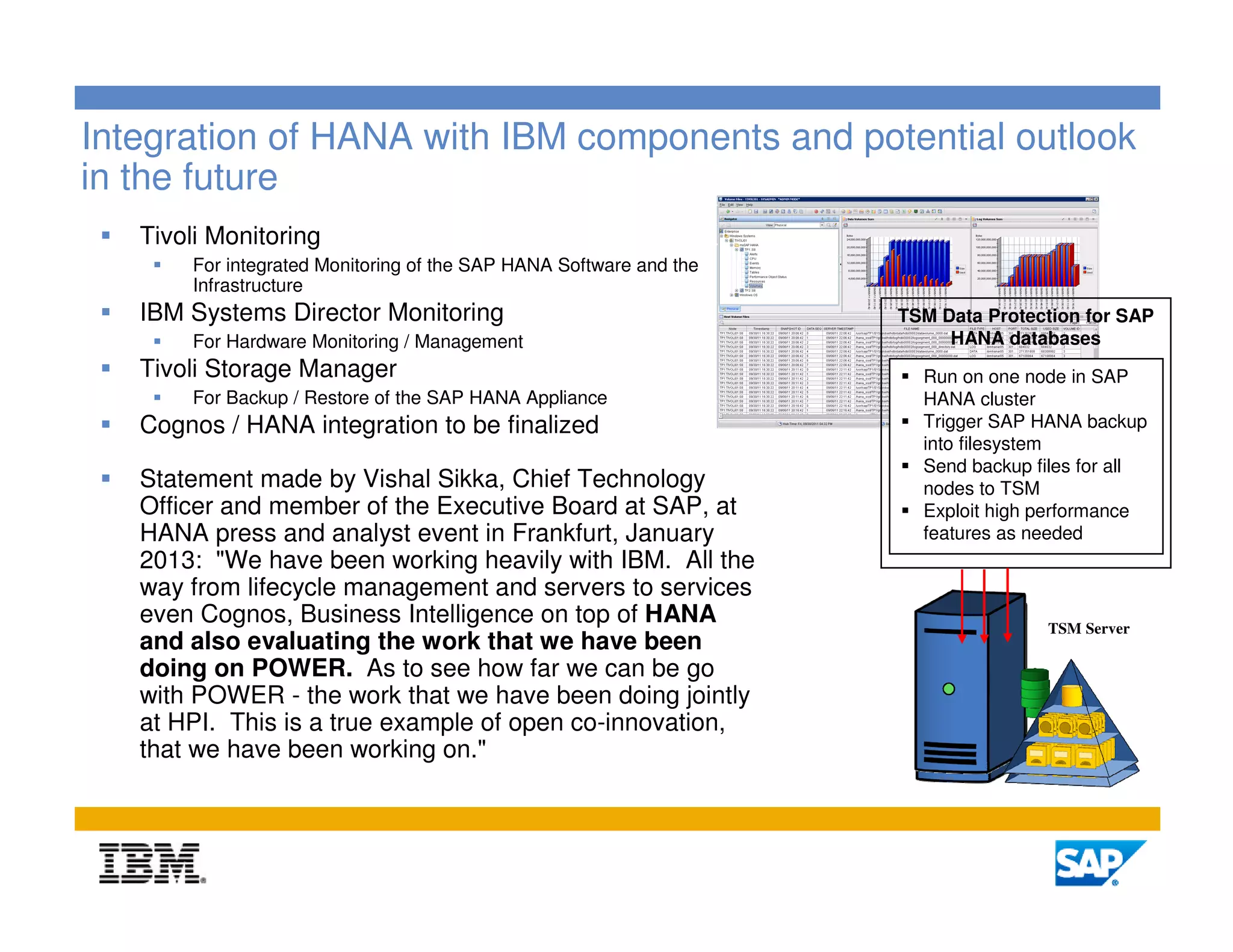 Integration of HANA with IBM components and potential outlook
in the future
   Tivoli Monitoring
       For integrated Monitoring of the SAP HANA Software and the
       Infrastructure
   IBM Systems Director Monitoring                                  TSM Data Protection for SAP
       For Hardware Monitoring / Management                              HANA databases
   Tivoli Storage Manager                                             Run on one node in SAP
       For Backup / Restore of the SAP HANA Appliance                 HANA cluster
   Cognos / HANA integration to be finalized                          Trigger SAP HANA backup
                                                                      into filesystem
                                                                      Send backup files for all
   Statement made by Vishal Sikka, Chief Technology                   nodes to TSM
   Officer and member of the Executive Board at SAP, at               Exploit high performance
   HANA press and analyst event in Frankfurt, January                 features as needed
   2013: "We have been working heavily with IBM. All the
   way from lifecycle management and servers to services
   even Cognos, Business Intelligence on top of HANA                               TSM Server
   and also evaluating the work that we have been
   doing on POWER. As to see how far we can be go
   with POWER - the work that we have been doing jointly
   at HPI. This is a true example of open co-innovation,
   that we have been working on."



                                                                                                9
 