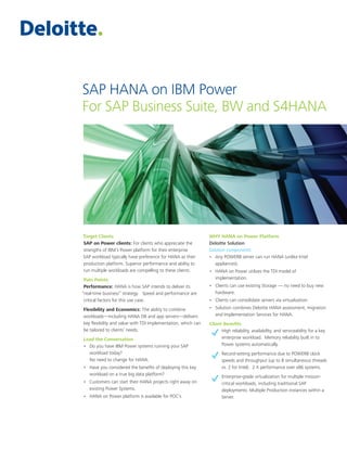 SAP HANA on IBM Power
For SAP Business Suite, BW and S4HANA
Target Clients
SAP on Power clients: For clients who appreciate the
strengths of IBM’s Power platform for their enterprise
SAP workload typically have preference for HANA as their
production platform. Superior performance and ability to
run multiple workloads are compelling to these clients.
Pain Points
Performance: HANA is how SAP intends to deliver its
“real-time business” strategy. Speed and performance are
critical factors for this use case.
Flexibility and Economics: The ability to combine
workloads—including HANA DB and app servers—delivers
key flexibility and value with TDI Implementation, which can
be tailored to clients’ needs.
Lead the Conversation
•	 Do you have IBM Power systems running your SAP
workload today?
No need to change for HANA.
•	 Have you considered the benefits of deploying this key
workload on a true big data platform?
•	 Customers can start their HANA projects right away on
existing Power Systems.
•	 HANA on Power platform is available for POC’s
WHY HANA on Power Platform
Deloitte Solution
Solution components:
•	 Any POWER8 server can run HANA (unlike Intel
appliances).
•	 HANA on Power utilizes the TDI model of
implementation.
•	 Clients can use existing Storage — no need to buy new
hardware.
•	 Clients can consolidate servers via virtualization.
•	 Solution combines Deloitte HANA assessment, migration
and Implementation Services for HANA.
Client Benefits
High reliability, availability, and serviceability for a key
enterprise workload. Memory reliability built in to
Power systems automatically.
Record-setting performance due to POWER8 clock
speeds and throughput (up to 8 simultaneous threads
vs. 2 for Intel). 2 X performance over x86 systems.
Enterprise-grade virtualization for multiple mission-
critical workloads, including traditional SAP
deployments. Multiple Production instances within a
Server.
 