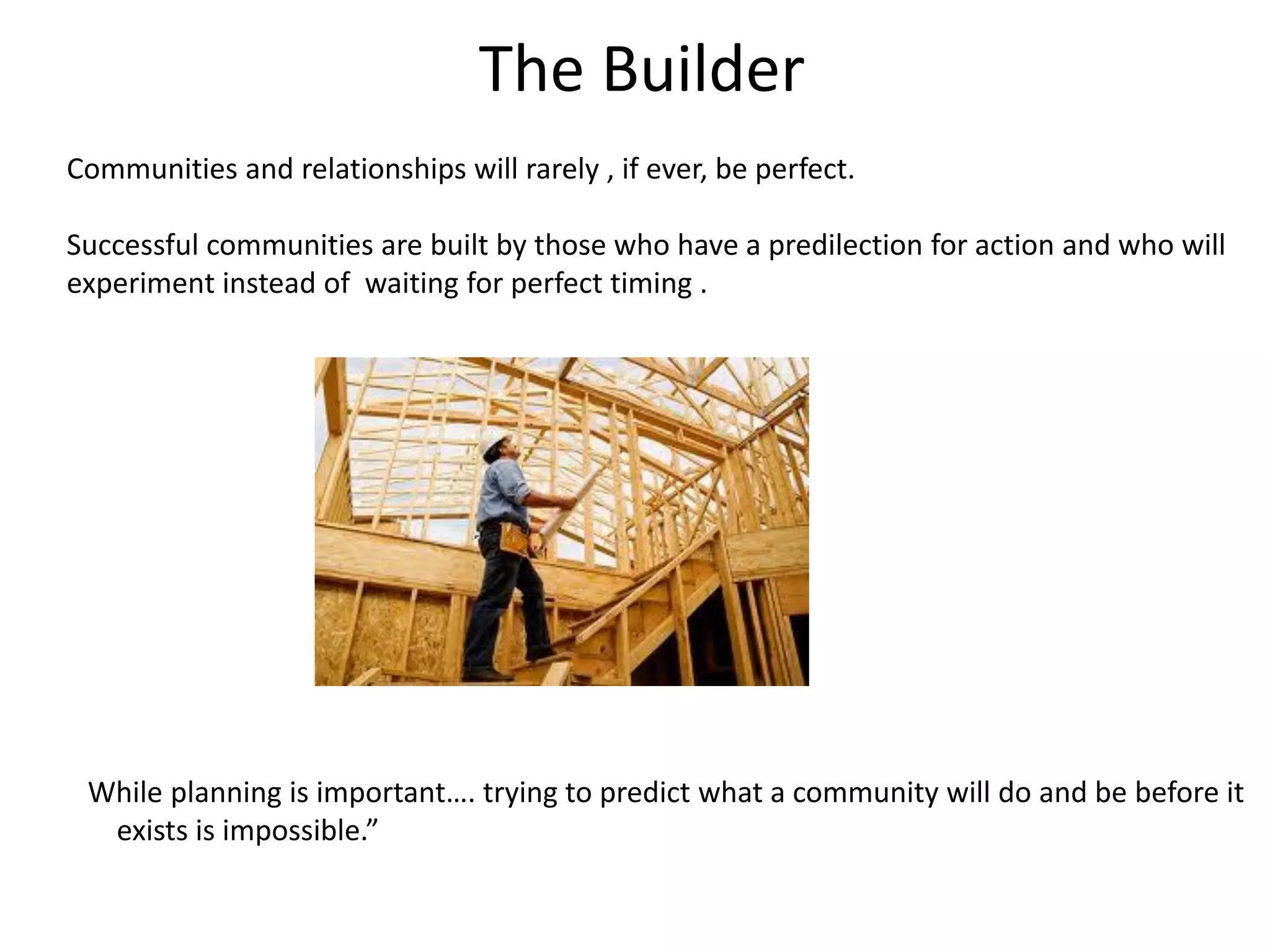 The Builder
Communities and relationships will rarely , if ever, be perfect.

Successful communities are built by those who have a predilection for action and who will
experiment instead of waiting for perfect timing .




 While planning is important…. trying to predict what a community will do and be before it
  exists is impossible.”
 