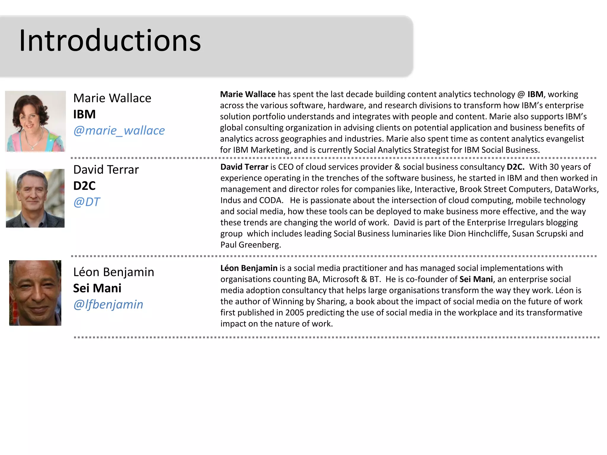 Introductions
                    Marie Wallace has spent the last decade building content analytics technology @ IBM, working
   Marie Wallace    across the various software, hardware, and research divisions to transform how IBM’s enterprise
   IBM              solution portfolio understands and integrates with people and content. Marie also supports IBM’s
   @marie_wallace   global consulting organization in advising clients on potential application and business benefits of
                    analytics across geographies and industries. Marie also spent time as content analytics evangelist
                    for IBM Marketing, and is currently Social Analytics Strategist for IBM Social Business.

   David Terrar     David Terrar is CEO of cloud services provider & social business consultancy D2C. With 30 years of
                    experience operating in the trenches of the software business, he started in IBM and then worked in
   D2C              management and director roles for companies like, Interactive, Brook Street Computers, DataWorks,
   @DT              Indus and CODA. He is passionate about the intersection of cloud computing, mobile technology
                    and social media, how these tools can be deployed to make business more effective, and the way
                    these trends are changing the world of work. David is part of the Enterprise Irregulars blogging
                    group which includes leading Social Business luminaries like Dion Hinchcliffe, Susan Scrupski and
                    Paul Greenberg.

                    Léon Benjamin is a social media practitioner and has managed social implementations with
   Léon Benjamin    organisations counting BA, Microsoft & BT. He is co-founder of Sei Mani, an enterprise social
   Sei Mani         media adoption consultancy that helps large organisations transform the way they work. Léon is
   @lfbenjamin      the author of Winning by Sharing, a book about the impact of social media on the future of work
                    first published in 2005 predicting the use of social media in the workplace and its transformative
                    impact on the nature of work.
 