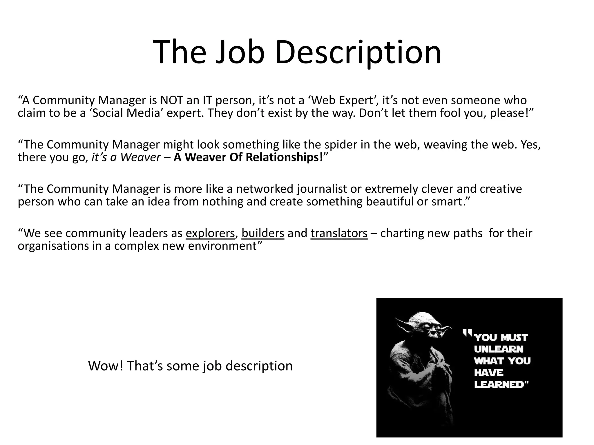 The Job Description
“A Community Manager is NOT an IT person, it’s not a ‘Web Expert’, it’s not even someone who
claim to be a ‘Social Media’ expert. They don’t exist by the way. Don’t let them fool you, please!”

“The Community Manager might look something like the spider in the web, weaving the web. Yes,
there you go, it’s a Weaver – A Weaver Of Relationships!”

“The Community Manager is more like a networked journalist or extremely clever and creative
person who can take an idea from nothing and create something beautiful or smart.”

“We see community leaders as explorers, builders and translators – charting new paths for their
organisations in a complex new environment”




             Wow! That’s some job description
 
