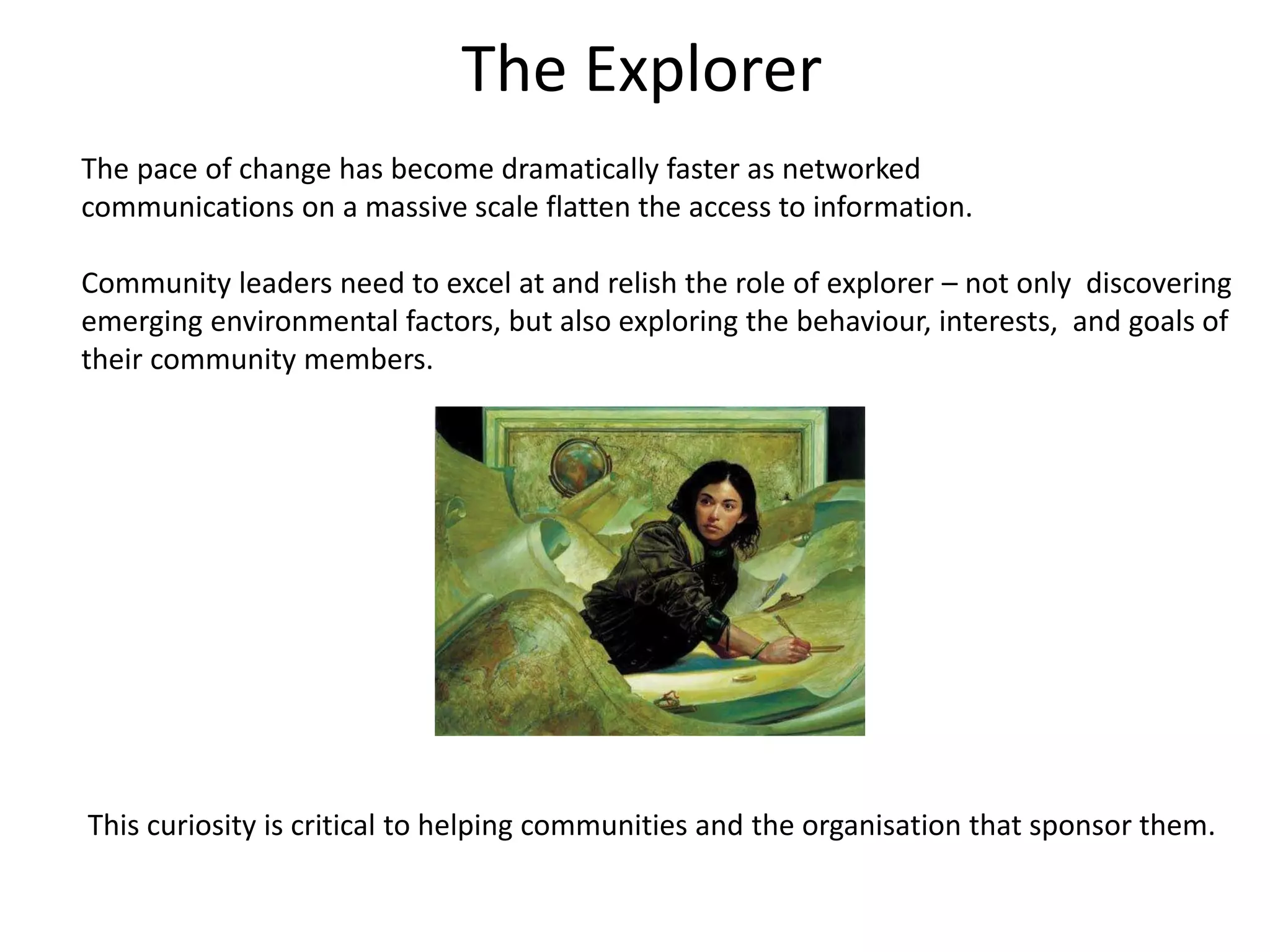 The Explorer
The pace of change has become dramatically faster as networked
communications on a massive scale flatten the access to information.

Community leaders need to excel at and relish the role of explorer – not only discovering
emerging environmental factors, but also exploring the behaviour, interests, and goals of
their community members.




This curiosity is critical to helping communities and the organisation that sponsor them.
 