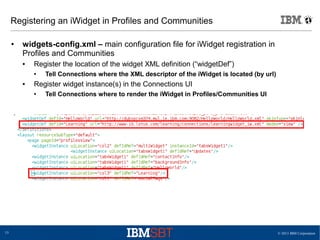 © 2013 IBM Corporation15
Registering an iWidget in Profiles and Communities
● widgets-config.xml – main configuration file for iWidget registration in
Profiles and Communities
● Register the location of the widget XML definition (“widgetDef”)
● Tell Connections where the XML descriptor of the iWidget is located (by url)
● Register widget instance(s) in the Connections UI
● Tell Connections where to render the iWidget in Profiles/Communities UI
 