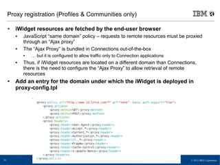 © 2013 IBM Corporation16
Proxy registration (Profiles & Communities only)
● iWidget resources are fetched by the end-user browser
● JavaScript “same domain” policy – requests to remote resources must be proxied
through an “Ajax proxy”
● The “Ajax Proxy” is bundled in Connections out-of-the-box
● … but it is configured to allow traffic only to Connection applications
● Thus, if iWidget resources are located on a different domain than Connections,
there is the need to configure the “Ajax Proxy” to allow retrieval of remote
resources
● Add an entry for the domain under which the iWidget is deployed in
proxy-config.tpl
 