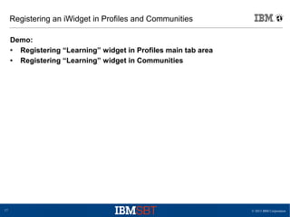 © 2013 IBM Corporation17
Registering an iWidget in Profiles and Communities
Demo:
● Registering “Learning” widget in Profiles main tab area
● Registering “Learning” widget in Communities
 