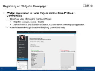 © 2013 IBM Corporation20
Registering an iWidget in Homepage
● iWidget registration in Home Page is distinct from Profiles /
Communities
● Graphical user interface to manage iWidget
● Register, configure, enable / disable
● Admin section is only available to user in JEE role “admin” in Homepage application
● Administration through wsadmin scripting (command line)
 