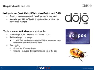 © 2013 IBM Corporation26
Required skills and tool
iWidgets are 'just' XML, HTML, JavaScript and CSS
● Basic knowledge on web development is required
● Knowledge of Dojo Toolkit is optional but advised for
advanced iWidget
Tools – usual web development tools:
● You can pick your favorite text editor / IDE!
● Eclipse is good enough
● … with Tomcat plug-in to publish iWidget resources on a
web server to streamline workflow
● Debugging:
● Firefox with Firebug plugin
● Chrome – includes development tools out of the box
 