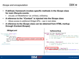 © 2013 IBM Corporation29
iScope and encapsulation
● If defined, framework invokes specific methods in the iScope class
for main lifecycle events:
● onLoad, on<ModeName> (ie: onView), onDestroy
● A reference to the “iContext” is injected into the iScope class
● Allows access to additional iWidget APIs – see in next slides
● A reference to the iScope class can be obtained from HTML markup
through iContext.iScope()
helloworld.jsiWidget.xml
 