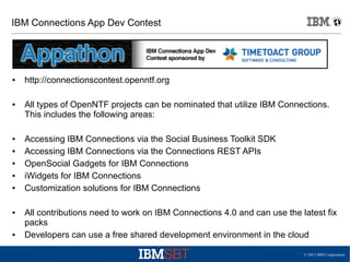 © 2013 IBM Corporation
IBM Connections App Dev Contest
● http://connectionscontest.openntf.org
● All types of OpenNTF projects can be nominated that utilize IBM Connections.
This includes the following areas:
● Accessing IBM Connections via the Social Business Toolkit SDK
● Accessing IBM Connections via the Connections REST APIs
● OpenSocial Gadgets for IBM Connections
● iWidgets for IBM Connections
● Customization solutions for IBM Connections
● All contributions need to work on IBM Connections 4.0 and can use the latest fix
packs
● Developers can use a free shared development environment in the cloud
 