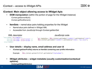 © 2013 IBM Corporation30
iContext – access to iWidget APIs
iContext: Main object allowing access to iWidget Apis
● DOM manipulation (within the portion of page for the iWidget instance)
iContext.getElementById()
iContext.getRootElement()
● ItemSets – name/value pairs holding properties for the iWidget
● Name/value pairs defined in iWidget XML
● Accessible from JavaScript through iContext.getItemSet
● User details – display name, email address and user id
● iContext.getUserProfile() returns an ItemSet containing user profile information
Example:
● iWidget attributes – widget metadata (usually customization/contextual
options)
iContext.getiWidgetAttributes()
XML descriptor JavaScript code
 