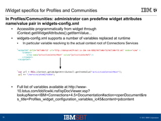 © 2013 IBM Corporation38
iWidget specifics for Profiles and Communities
In Profiles/Communities: administrator can predefine widget attributes
name/value pair in widgets-config.xml
● Accessible programmatically from widget through
iContext.getiWidgetAttributes().getItemValue...
● widgets-config.xml supports a number of variables replaced at runtime
● In particular variable resolving to the actual context root of Connections Services
● Full list of variables available at http://www-
10.lotus.com/ldd/lcwiki.nsf/xpDocViewer.xsp?
lookupName=IBM+Connections+4.5+Documentation#action=openDocument&re
s_title=Profiles_widget_configuration_variables_ic45&content=pdcontent
 
