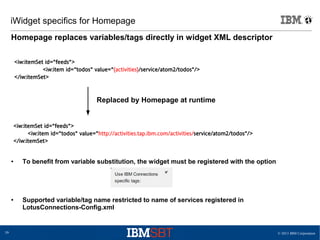 © 2013 IBM Corporation39
iWidget specifics for Homepage
Homepage replaces variables/tags directly in widget XML descriptor
<iw:itemSet id="feeds">
<iw:item id="todos" value="{activities}/service/atom2/todos"/>
</iw:itemSet>
<iw:itemSet id="feeds">
<iw:item id="todos" value="http://activities.tap.ibm.com/activities/service/atom2/todos"/>
</iw:itemSet>
Replaced by Homepage at runtime
I
● To benefit from variable substitution, the widget must be registered with the option
● Supported variable/tag name restricted to name of services registered in
LotusConnections-Config.xml
 