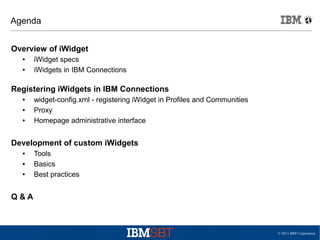 © 2013 IBM Corporation
Agenda
Overview of iWidget
● iWidget specs
● iWidgets in IBM Connections
Registering iWidgets in IBM Connections
● widget-config.xml - registering iWidget in Profiles and Communities
● Proxy
● Homepage administrative interface
Development of custom iWidgets
● Tools
● Basics
● Best practices
Q & A
 
