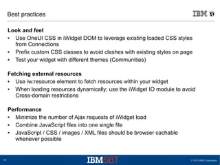 © 2013 IBM Corporation40
Best practices
Look and feel
● Use OneUI CSS in iWidget DOM to leverage existing loaded CSS styles
from Connections
● Prefix custom CSS classes to avoid clashes with existing styles on page
● Test your widget with different themes (Communities)
Fetching external resources
● Use iw:resource element to fetch resources within your widget
● When loading resources dynamically; use the iWidget IO module to avoid
Cross-domain restrictions
Performance
● Minimize the number of Ajax requests of iWidget load
● Combine JavaScript files into one single file
● JavaScript / CSS / images / XML files should be browser cachable
whenever possible
 