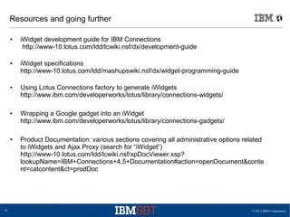 © 2013 IBM Corporation41
Resources and going further
● iWidget development guide for IBM Connections
http://www-10.lotus.com/ldd/lcwiki.nsf/dx/development-guide
● iWidget specifications
http://www-10.lotus.com/ldd/mashupswiki.nsf/dx/widget-programming-guide
● Using Lotus Connections factory to generate iWidgets
http://www.ibm.com/developerworks/lotus/library/connections-widgets/
● Wrapping a Google gadget into an iWidget
http://www.ibm.com/developerworks/lotus/library/connections-gadgets/
● Product Documentation: various sections covering all administrative options related
to iWidgets and Ajax Proxy (search for “iWidget”)
http://www-10.lotus.com/ldd/lcwiki.nsf/xpDocViewer.xsp?
lookupName=IBM+Connections+4.5+Documentation#action=openDocument&conte
nt=catcontent&ct=prodDoc
 