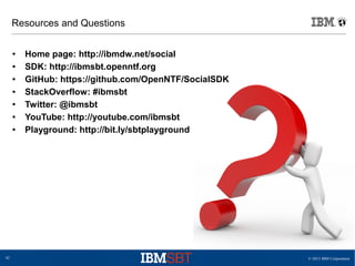 © 2013 IBM Corporation42
Resources and Questions
● Home page: http://ibmdw.net/social
● SDK: http://ibmsbt.openntf.org
● GitHub: https://github.com/OpenNTF/SocialSDK
● StackOverflow: #ibmsbt
● Twitter: @ibmsbt
● YouTube: http://youtube.com/ibmsbt
● Playground: http://bit.ly/sbtplayground
 