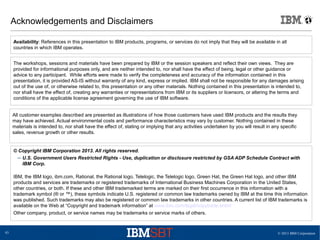 © 2013 IBM Corporation43
Acknowledgements and Disclaimers
© Copyright IBM Corporation 2013. All rights reserved.
– U.S. Government Users Restricted Rights - Use, duplication or disclosure restricted by GSA ADP Schedule Contract with
IBM Corp.
IBM, the IBM logo, ibm.com, Rational, the Rational logo, Telelogic, the Telelogic logo, Green Hat, the Green Hat logo, and other IBM
products and services are trademarks or registered trademarks of International Business Machines Corporation in the United States,
other countries, or both. If these and other IBM trademarked terms are marked on their first occurrence in this information with a
trademark symbol (® or ™), these symbols indicate U.S. registered or common law trademarks owned by IBM at the time this information
was published. Such trademarks may also be registered or common law trademarks in other countries. A current list of IBM trademarks is
available on the Web at “Copyright and trademark information” at www.ibm.com/legal/copytrade.shtml
Other company, product, or service names may be trademarks or service marks of others.
Availability: References in this presentation to IBM products, programs, or services do not imply that they will be available in all
countries in which IBM operates.
The workshops, sessions and materials have been prepared by IBM or the session speakers and reflect their own views. They are
provided for informational purposes only, and are neither intended to, nor shall have the effect of being, legal or other guidance or
advice to any participant. While efforts were made to verify the completeness and accuracy of the information contained in this
presentation, it is provided AS-IS without warranty of any kind, express or implied. IBM shall not be responsible for any damages arising
out of the use of, or otherwise related to, this presentation or any other materials. Nothing contained in this presentation is intended to,
nor shall have the effect of, creating any warranties or representations from IBM or its suppliers or licensors, or altering the terms and
conditions of the applicable license agreement governing the use of IBM software.
All customer examples described are presented as illustrations of how those customers have used IBM products and the results they
may have achieved. Actual environmental costs and performance characteristics may vary by customer. Nothing contained in these
materials is intended to, nor shall have the effect of, stating or implying that any activities undertaken by you will result in any specific
sales, revenue growth or other results.
 