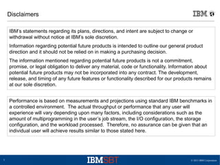 © 2013 IBM Corporation5
Disclaimers
IBM’s statements regarding its plans, directions, and intent are subject to change or
withdrawal without notice at IBM’s sole discretion.
Information regarding potential future products is intended to outline our general product
direction and it should not be relied on in making a purchasing decision.
The information mentioned regarding potential future products is not a commitment,
promise, or legal obligation to deliver any material, code or functionality. Information about
potential future products may not be incorporated into any contract. The development,
release, and timing of any future features or functionality described for our products remains
at our sole discretion.
Performance is based on measurements and projections using standard IBM benchmarks in
a controlled environment. The actual throughput or performance that any user will
experience will vary depending upon many factors, including considerations such as the
amount of multiprogramming in the user’s job stream, the I/O configuration, the storage
configuration, and the workload processed. Therefore, no assurance can be given that an
individual user will achieve results similar to those stated here.
 
