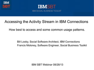 Accessing the Activity Stream in IBM Connections
How best to access and some common usage patterns.
Bill Looby, Social Software Architect, IBM Connections
IBM SBT Webinar 08/28/13
Francis Moloney, Software Engineer, Social Business Toolkit
 