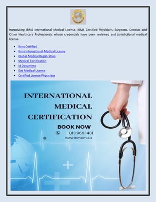Introducing IBMS International Medical License. IBMS Certified Physicians, Surgeons, Dentists and
Other Healthcare Professionals whose credentials have been reviewed and jurisdictional medical
license.
 Ibms Certified
 Ibms International Medical License
 Global Medical Registration
 Medical Certification
 Id Document
 Get Medical License
 Certified License Physicians
 