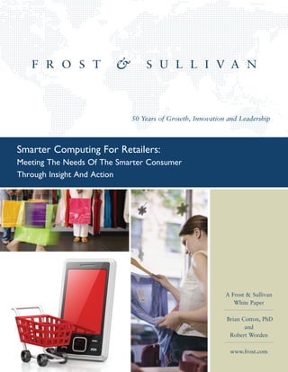 50 Years of Growth, Innovation and Leadership



Smarter Computing For Retailers:
Meeting The Needs Of The Smarter Consumer
Through Insight And Action




                                                          A Frost & Sullivan
                                                             White Paper

                                                          Brian Cotton, PhD
                                                                 and
                                                           Robert Worden

                                                           www.frost.com
 
