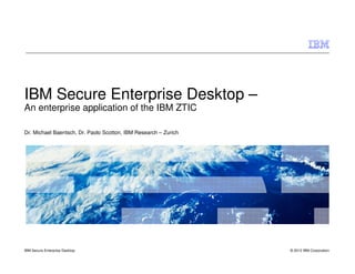 IBM Secure Enterprise Desktop –
An enterprise application of the IBM ZTIC

Dr. Michael Baentsch, Dr. Paolo Scotton, IBM Research – Zurich




IBM Secure Enterprise Desktop                                    © 2012 IBM Corporation
 
