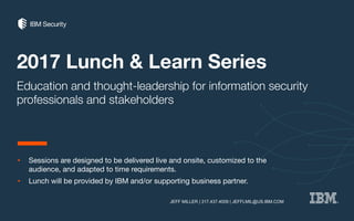 2017 Lunch & Learn Series
Education and thought-leadership for information security
professionals and stakeholders
• Sessions are designed to be delivered live and onsite, customized to the
audience, and adapted to time requirements.
• Lunch will be provided by IBM and/or supporting business partner.
JEFF MILLER | 317.437.4009 | JEFFLMIL@US.IBM.COM
 