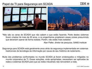 © 2013 IBM Corporation12
Papel da TI para Segurança em SCADA
"Não são os caras de SCADA que não sabem o que estão fazendo. Parte destes sistemas
foram criados há mais de 20 anos, e os engenheiros projetaram essas coisas presumindo
que deveriam operar de forma isolada. Porém, não estão mais isolados“
Alan Paller, diretor de pesquisa, SANS Institute
Segurança para SCADA está geralmente anos atrás da segurança implementada em sistemas
tradicionais de tecnologia da informação por causa de seu histórico de isolamento .
Muito dos problemas confrontados no mundo SCADA já foram endereçados e mitigados no
mundo corporativo de TI. Essas soluções, onde apropriadas, necessitam ser aplicadas às
redes e sistemas SCADA para que as redes industriais não reinventem a roda.
 