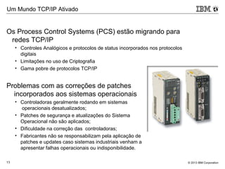© 2013 IBM Corporation13
Os Process Control Systems (PCS) estão migrando para
redes TCP/IP
• Controles Analógicos e protocolos de status incorporados nos protocolos
digitais
• Limitações no uso de Criptografia
• Gama pobre de protocolos TCP/IP
Problemas com as correções de patches
incorporados aos sistemas operacionais
• Controladoras geralmente rodando em sistemas
operacionais desatualizados;
• Patches de segurança e atualizações do Sistema
Operacional não são aplicados;
• Dificuldade na correção das controladoras;
• Fabricantes não se responsabilizam pela aplicação de
patches e updates caso sistemas industriais venham a
apresentar falhas operacionais ou indisponibilidade.
13
Um Mundo TCP/IP Ativado
 