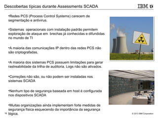 © 2013 IBM Corporation16
•Redes PCS (Process Control Systems) carecem de
segmentação e antivirus.
•Sistemas operacionais com instalação padrão permitem
exploração de ataque em brechas já conhecidas e difundidas
no mundo de TI
•A maioria das comunicações IP dentro das redes PCS não
são criptografadas.
•A maioria dos sistemas PCS possuem limitações para gerar
rastreabilidade da trilha de auditoria. Logs não são ativados.
•Correções não são, ou não podem ser instaladas nos
sistemas SCADA
•Nenhum tipo de segurança baseada em host é configurada
nos dispositivos SCADA
•Muitas organizações ainda implementam forte medidas de
segurança física esquecendo da importância da segurança
lógica.
Descobertas típicas durante Assessments SCADA
 